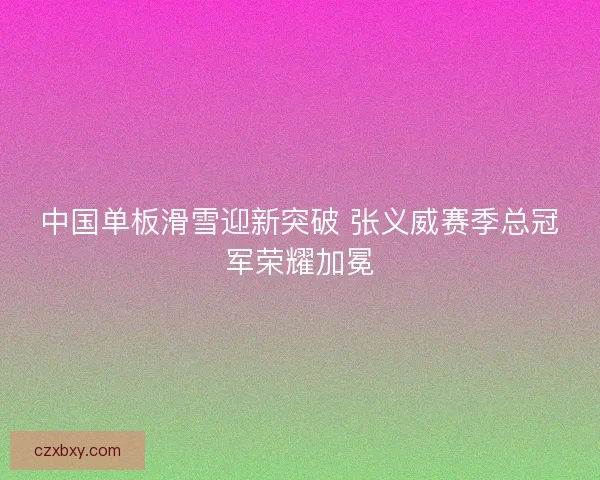 中国单板滑雪迎新突破 张义威赛季总冠军荣耀加冕