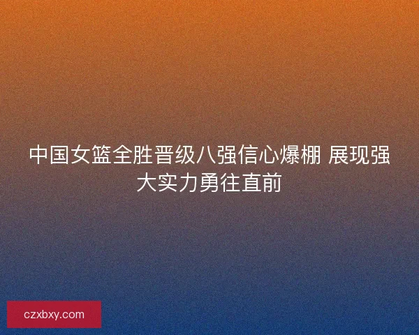 中国女篮全胜晋级八强信心爆棚 展现强大实力勇往直前