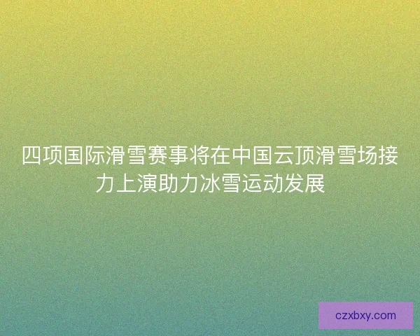 四项国际滑雪赛事将在中国云顶滑雪场接力上演助力冰雪运动发展